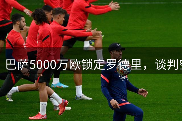 巴萨5000万欧锁定罗德里，谈判空间有望缩小差距
